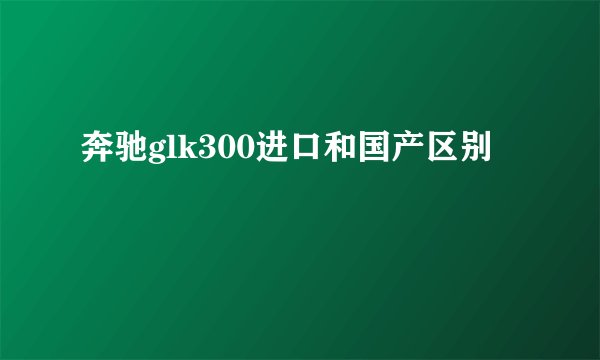 奔驰glk300进口和国产区别