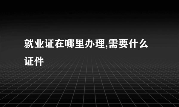 就业证在哪里办理,需要什么证件