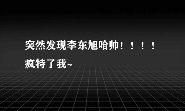 突然发现李东旭哈帅！！！！疯特了我~