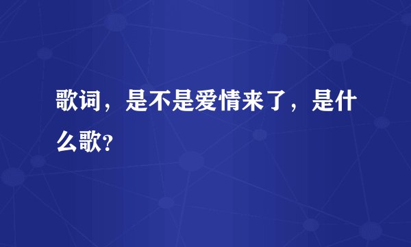 歌词，是不是爱情来了，是什么歌？