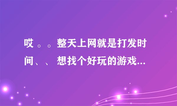 哎 。。整天上网就是打发时间、、 想找个好玩的游戏玩玩。。 谁能给我介绍几个网络游戏玩玩呗？ 别说腾讯