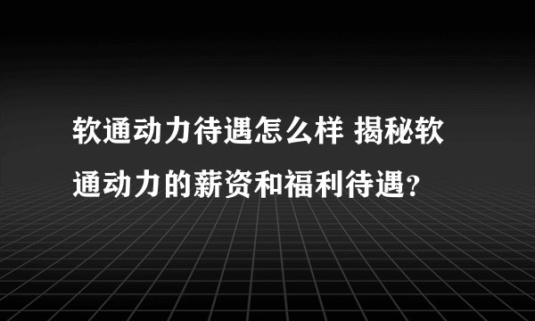 软通动力待遇怎么样 揭秘软通动力的薪资和福利待遇？