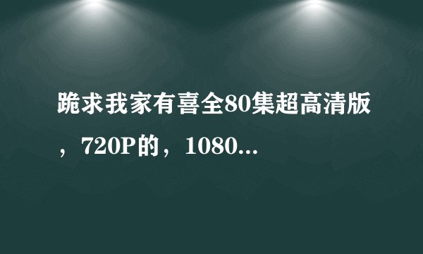 跪求我家有喜全80集超高清版，720P的，1080P的，都可以，小弟非常喜欢看，希望手上有资源的大哥大姐们帮我
