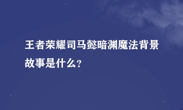 王者荣耀司马懿暗渊魔法背景故事是什么？