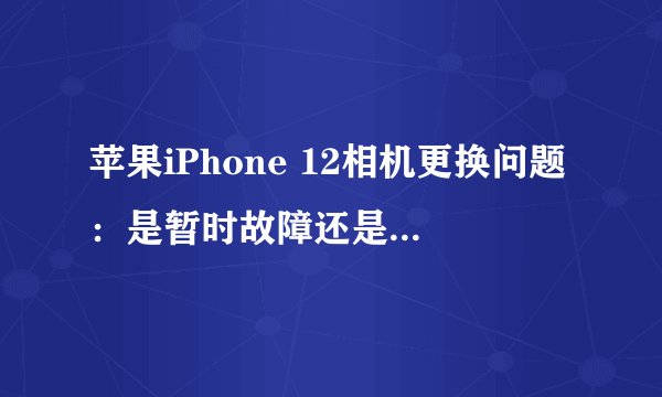苹果iPhone 12相机更换问题：是暂时故障还是对第三方维修的新限制？