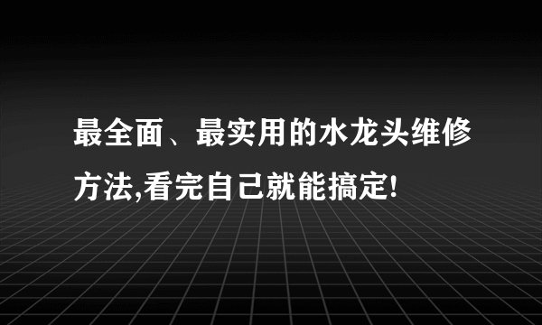 最全面、最实用的水龙头维修方法,看完自己就能搞定!