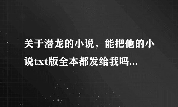 关于潜龙的小说，能把他的小说txt版全本都发给我吗，邮箱地址是a15198113254@yahoo.cn