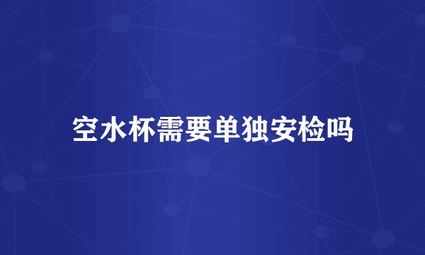 空水杯需要单独安检吗