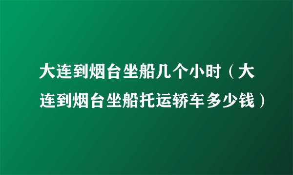 大连到烟台坐船几个小时（大连到烟台坐船托运轿车多少钱）