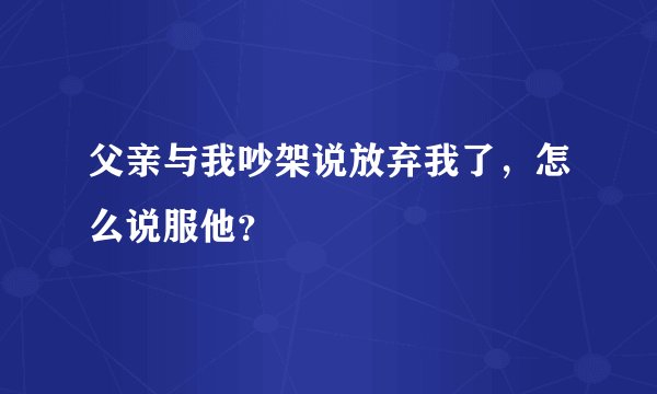 父亲与我吵架说放弃我了，怎么说服他？