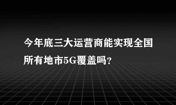今年底三大运营商能实现全国所有地市5G覆盖吗？