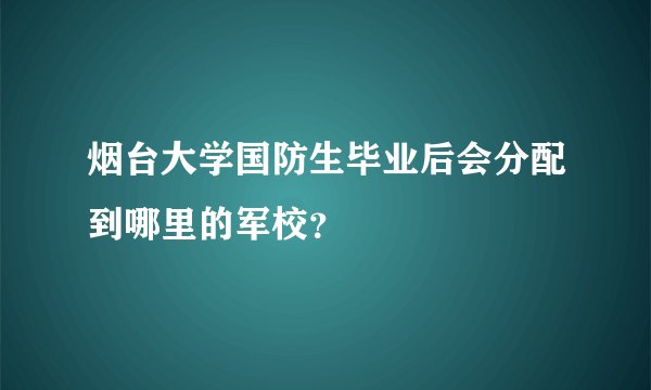 烟台大学国防生毕业后会分配到哪里的军校？
