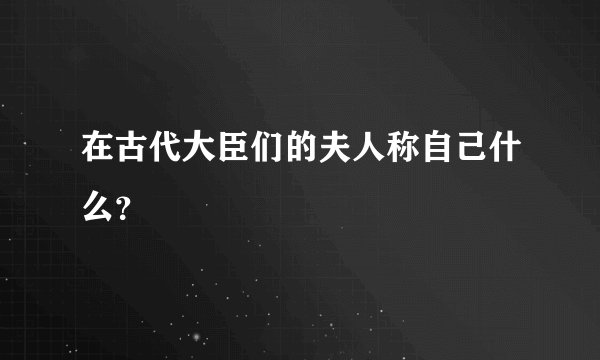 在古代大臣们的夫人称自己什么？