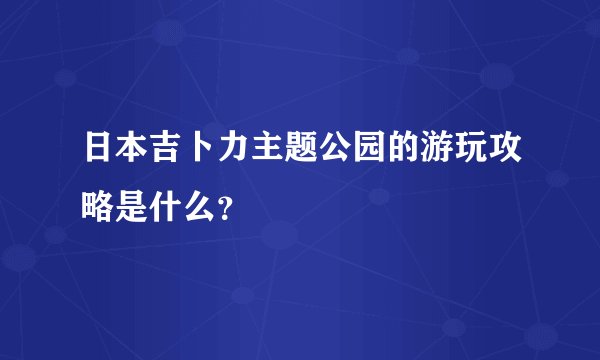 日本吉卜力主题公园的游玩攻略是什么？