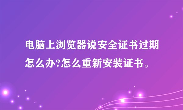 电脑上浏览器说安全证书过期怎么办?怎么重新安装证书。