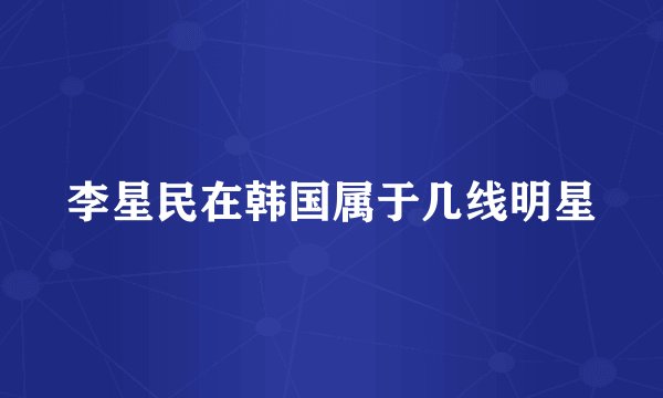 李星民在韩国属于几线明星
