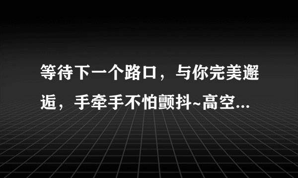 等待下一个路口，与你完美邂逅，手牵手不怕颤抖~高空中许下承诺，拥抱你的温柔，一秒钟也是厮守~。。。