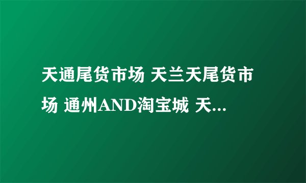 天通尾货市场 天兰天尾货市场 通州AND淘宝城 天汇尾货商城 回龙尾货社区淘宝城 东四十条外贸一条街