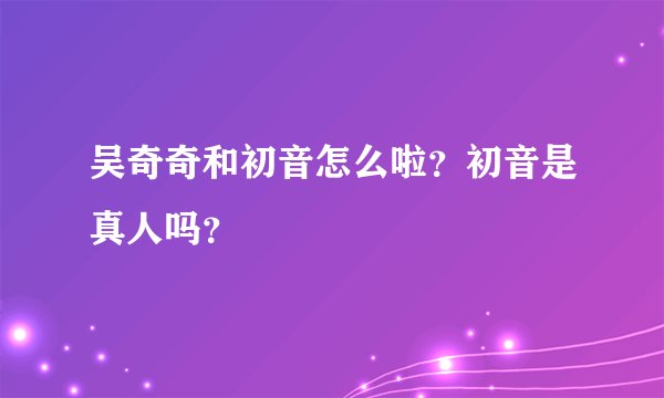 吴奇奇和初音怎么啦？初音是真人吗？