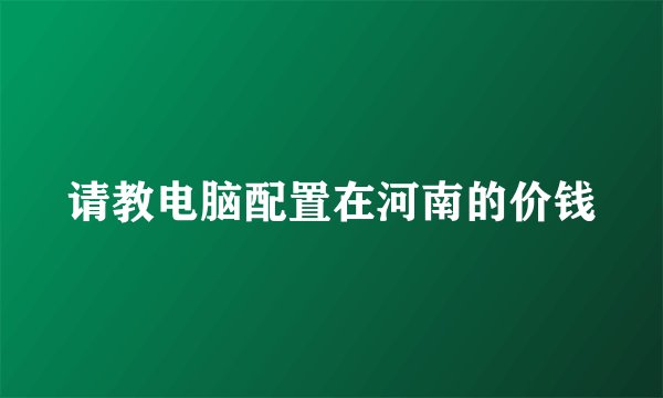 请教电脑配置在河南的价钱