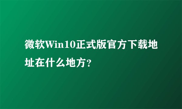 微软Win10正式版官方下载地址在什么地方？
