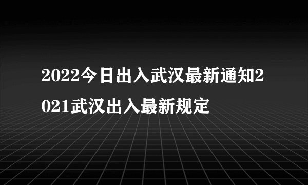 2022今日出入武汉最新通知2021武汉出入最新规定