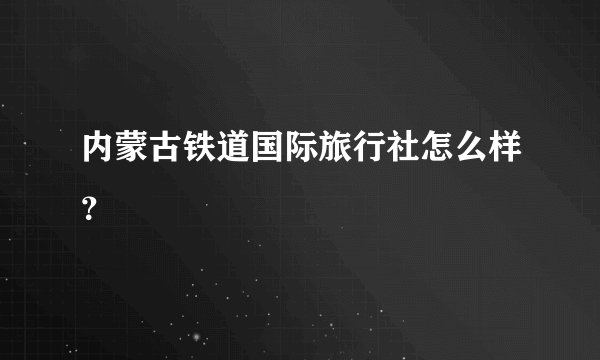 内蒙古铁道国际旅行社怎么样？