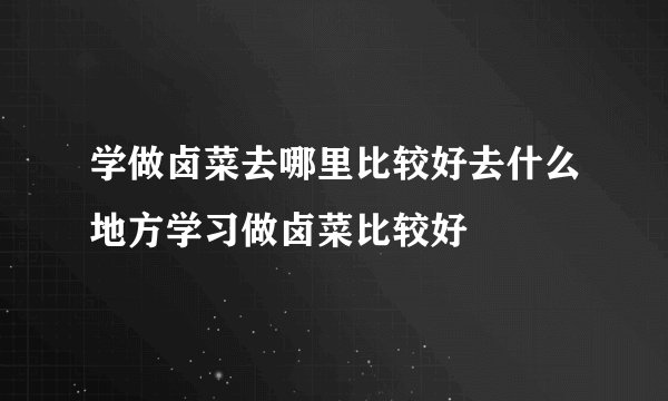 学做卤菜去哪里比较好去什么地方学习做卤菜比较好