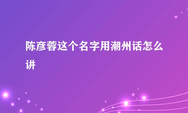 陈彦蓉这个名字用潮州话怎么讲