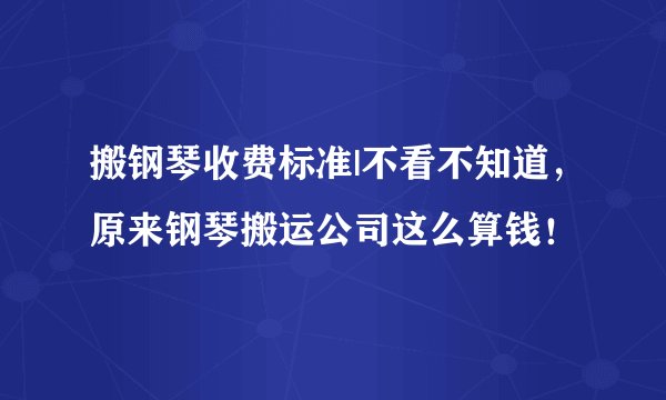 搬钢琴收费标准|不看不知道，原来钢琴搬运公司这么算钱！