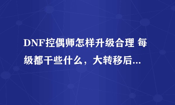 DNF控偶师怎样升级合理 每级都干些什么，大转移后人偶掉的好快，材料还是很贵，，，，