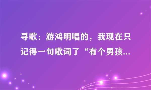 寻歌：游鸿明唱的，我现在只记得一句歌词了“有个男孩在你身边看来才三岁”，谁知道歌名么？
