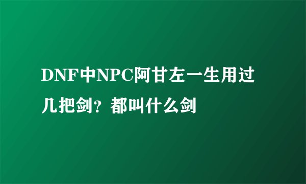 DNF中NPC阿甘左一生用过几把剑？都叫什么剑
