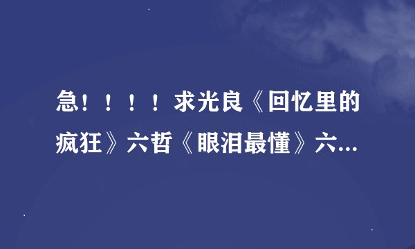 急！！！！求光良《回忆里的疯狂》六哲《眼泪最懂》六哲《一段回忆》《闹够了没有》的歌词速回!