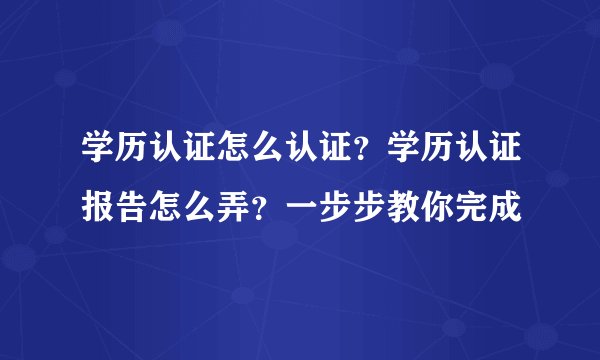 学历认证怎么认证？学历认证报告怎么弄？一步步教你完成