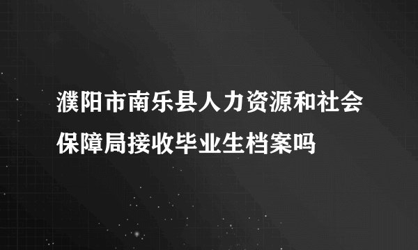 濮阳市南乐县人力资源和社会保障局接收毕业生档案吗