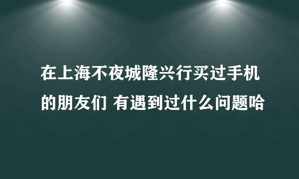 在上海不夜城隆兴行买过手机的朋友们 有遇到过什么问题哈