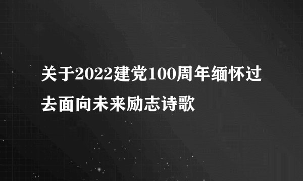 关于2022建党100周年缅怀过去面向未来励志诗歌