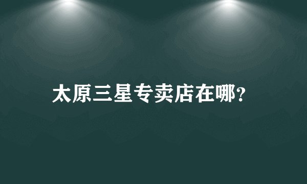 太原三星专卖店在哪？