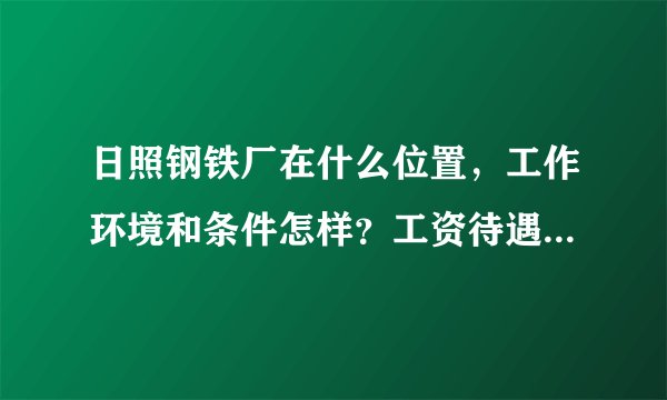 日照钢铁厂在什么位置，工作环境和条件怎样？工资待遇如何？住房怎样？请指教，详细些。