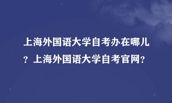 上海外国语大学自考办在哪儿？上海外国语大学自考官网？