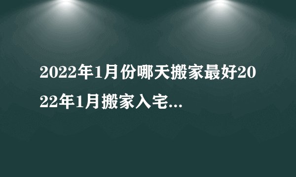 2022年1月份哪天搬家最好2022年1月搬家入宅黄道吉日一览表