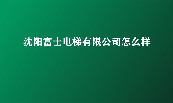 沈阳富士电梯有限公司怎么样