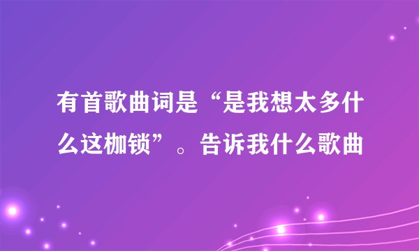 有首歌曲词是“是我想太多什么这枷锁”。告诉我什么歌曲