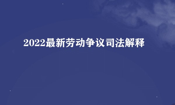 2022最新劳动争议司法解释