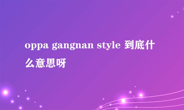 oppa gangnan style 到底什么意思呀