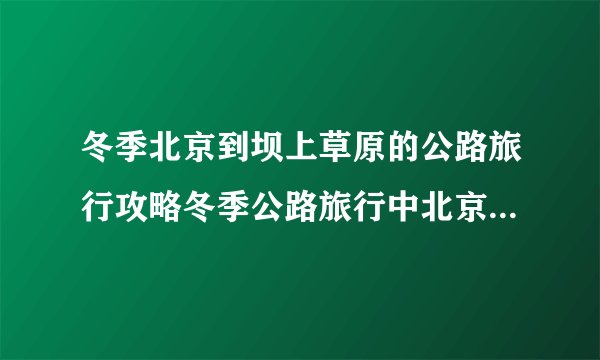冬季北京到坝上草原的公路旅行攻略冬季公路旅行中北京到坝上草原的攻略路线
