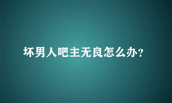 坏男人吧主无良怎么办？