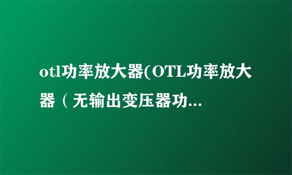 otl功率放大器(OTL功率放大器（无输出变压器功率放大器）)