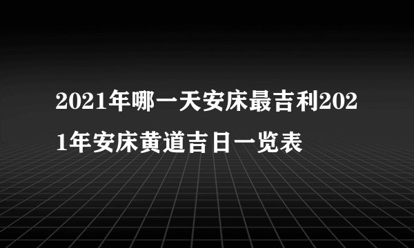 2021年哪一天安床最吉利2021年安床黄道吉日一览表